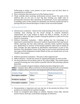 Self-­‐Service	
  Data	
  Platform	
  
Goal	
  should	
  be	
  to	
  build	
  a	
  future	
  proof	
  platform	
  without	
  boiling	
  the	
  ocean	
  on	
  day	
  one	
  
and	
  introducing	
  every	
  possible	
  big	
  data	
  technology	
  early	
  on.	
  
	
  
Common	
  Operational	
  Issues	
  
1. Useless	
   pilots-­‐	
   so	
   generic	
   success	
   criteria	
   that	
   results	
   don't	
   mean	
   much	
   for	
  
production	
   implementation.	
   They	
   end	
   up	
   being	
   simple	
   training	
   exercises	
   for	
  
employees	
   and	
   lead	
   to	
   heavy	
   fudging	
   and	
   influence	
   by	
   vendors	
   and	
   internal	
  
political	
  interests.	
  And	
  ironically	
  the	
  big	
  data	
  pilot	
  gets	
  evaluated	
  by	
  anything	
  
but	
  solid	
  criteria	
  founded	
  in	
  data	
  
2. Visualization	
  &	
  BI	
  tools	
  need	
  data	
  in	
  their	
  own	
  islands	
  –If	
  your	
  reporting	
  &	
  BI	
  
use	
  cases	
  start	
  needing	
  data	
  to	
  be	
  extracted	
  out	
  of	
  the	
  central	
  store	
  then	
  you	
  are	
  
setting	
  yourself	
  up	
  for	
  long	
  term	
  disaster.	
  	
  
3. ‘Batch’	
   thinking	
   –	
   Many	
   of	
   the	
   early	
   adaptors	
   made	
   extensive	
   investments	
   in	
  
‘batch	
   processing’	
   in	
   Hadoop.	
   Now	
   they	
   are	
   struggling	
   to	
   evolve	
   those	
  
investments	
  to	
  support	
  near	
  real-­‐time	
  stream	
  processing	
  so	
  they	
  can	
  really	
  take	
  
action	
  at	
  the	
  right	
  time	
  and	
  create	
  a	
  feedback	
  loop	
  in	
  their	
  analytical	
  pipelines.	
  
To	
  be	
  fair,	
  this	
  was	
  not	
  a	
  mistake	
  but	
  just	
  a	
  side	
  effect	
  of	
  being	
  the	
  first	
  mover.	
  
Now	
  there	
  are	
  better	
  options	
  available	
  than	
  ‘mapreduce’	
  	
  	
  
4. Not	
   making	
   good	
   use	
   of	
   ‘professional	
   services’	
   –	
   Professional	
   services	
   (PS)	
  
revenue	
  accounts	
  for	
  a	
  large	
  chunk	
  of	
  all	
  Hadoop	
  distributions	
  revenue.	
  They	
  are	
  
essential	
  given	
  the	
  skills	
  gap	
  in	
  this	
  market.	
  But	
  too	
  many	
  organizations	
  struggle	
  
after	
  the	
  PS	
  team	
  as	
  left	
  the	
  premises.	
  This	
  is	
  especially	
  true	
  when	
  the	
  charter	
  of	
  
the	
  PS	
  team	
  was	
  to	
  help	
  ‘get	
  started’	
  with	
  things	
  like	
  cluster	
  set-­‐up,	
  implement	
  a	
  
sample	
  application	
  etc.	
  
5. Being	
  too	
  cagy	
  about	
  your	
  big	
  data	
  successes-­‐	
  	
  Many	
  organizations	
  overestimate	
  
the	
  value	
  of	
  ‘secrecy’.	
  While	
  some	
  use	
  cases	
  do	
  warrant	
  secrecy	
  in	
  many	
  others	
  
the	
   value	
   of	
   evangelizing	
   your	
   success	
   externally	
   in	
   the	
   community	
   far	
  
outweighs	
  any	
  downsides.	
  Remember	
  the	
  hard	
  part	
  is	
  being	
  successful	
  in	
  your	
  
big	
   data	
   project.	
   You	
   can	
   very	
   safely	
   assume	
   all	
   your	
   competitors	
   are	
   trying	
  
many	
  of	
  the	
  same	
  things	
  as	
  you	
  are.	
  
	
  
Some	
  best	
  practices	
  
1. Keep	
  Proof	
  of	
  Concepts	
  (POCs)	
  and	
  Pilots	
  separate-­‐	
  POCs	
  are	
  meant	
  for	
  the	
  team	
  
to	
   get	
   familiar	
   with	
   the	
   technology.	
   Pilots	
   need	
   to	
   be	
   real.	
   The	
   scope	
   and	
  
deliverable	
  needs	
  to	
  be	
  such	
  that	
  at	
  the	
  end	
  of	
  the	
  pilot	
  you	
  have	
  something	
  that	
  
you	
  can	
  easily	
  migrate	
  to	
  production.	
  	
  
2. The	
  very	
  first	
  milestone’s	
  output	
  should	
  be	
  something	
  that	
  will	
  get	
  used	
  every	
  
day	
  in	
  ‘production’.	
  This	
  will	
  force	
  you	
  to	
  think	
  of	
  important	
  operations	
  issues	
  
early	
  on	
  
3. Be	
  ready	
  to	
  pay	
  for	
  your	
  pilots-­‐	
  you	
  get	
  what	
  you	
  pay	
  for.	
  It	
  is	
  true	
  that	
  you	
  can	
  
get	
  business	
  hungry	
  big	
  data	
  vendors	
  to	
  do	
  pilots	
  for	
  free.	
  But	
  willingness	
  to	
  pay	
  
just	
  a	
  little	
  bit	
  will	
  put	
  you	
  high	
  up	
  in	
  their	
  priority	
  list.	
  It	
  will	
  also	
  get	
  you	
  their	
  
best	
   people	
   and	
   more	
   importantly	
   you	
   will	
   get	
   the	
   vendor	
   to	
   be	
   more	
  
 