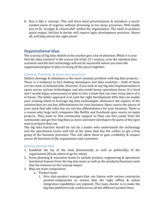 forthcoming	
   in	
   being	
   a	
   true	
   partner	
   in	
   your	
   success	
   and	
   not	
   force	
   them	
   to	
  
constantly	
  be	
  in	
  'sell	
  mode'	
  
4. Plan	
  to	
  minimize	
  data	
  movement	
  out	
  of	
  the	
  Hadoop	
  cluster	
  
5. Think	
   carefully	
   when	
   involving	
   ‘professional	
   services	
   teams’	
   For	
   parts	
   of	
   the	
  
platform	
   that	
   are	
   not	
   core	
   to	
   your	
   big	
   data	
   strategy,	
   you	
   might	
   want	
   to	
  
permanently	
  outsource	
  their	
  operations	
  &	
  maintenance.	
  If	
  you	
  need	
  assistance	
  
in	
  building	
  a	
  piece	
  of	
  the	
  solution	
  be	
  absolutely	
  sure	
  that	
  the	
  outside	
  PS	
  team	
  is	
  
pairing	
  with	
  your	
  internal	
  developers	
  so	
  there	
  can	
  be	
  successful	
  handoff.	
  
	
  
Getting	
  Started	
  Plan	
  
	
  
1. Infrastructure	
  evaluation	
  -­‐	
  Based	
  on	
  the	
  understanding	
  of	
  the	
  data	
  and	
  use	
  case	
  
roadmap,	
   start	
   charting	
   out	
   the	
   broad	
   storage	
   &	
   compute	
   hardware	
  
requirements.	
   Do	
   a	
   gap	
   analysis	
   to	
   figure	
   out	
   what	
   is	
   missing.	
   	
   As	
   part	
   of	
  
planning	
  to	
  address	
  the	
  gaps	
  consider	
  running	
  the	
  platform	
  or	
  parts	
  of	
  it	
  in	
  the	
  
cloud	
  vs.	
  on-­‐premise.	
  	
  
2. Software	
   functional	
   evaluation	
   –	
   Before	
   getting	
   into	
   the	
   technology,	
   it	
   is	
  
important	
  to	
  understand	
  the	
  ‘data	
  access’	
  pattern	
  requirements	
  here	
  (eg.	
  Search,	
  
Ad-­‐hoc	
   reporting,	
   fast	
   key	
   value	
   look-­‐ups,	
   real-­‐time,	
   batch,	
   machine	
   learning	
  
etc.).	
  Model	
  these	
  as	
  ‘services’	
  of	
  the	
  broader	
  platform	
  rather	
  than	
  as	
  islands	
  of	
  
data.	
   Consider	
   the	
   data	
   ingestion	
   &	
   distribution	
   requirements	
   as	
   part	
   of	
   the	
  
functions.	
  This	
  should	
  give	
  a	
  sense	
  of	
  the	
  ‘gaps’	
  in	
  your	
  current	
  environment	
  and	
  
also	
  expose	
  all	
  the	
  integrations	
  needed.	
  Based	
  on	
  that,	
  you	
  should	
  move	
  on	
  to	
  do	
  
a	
  build	
  vs.	
  buy	
  analysis	
  
	
  
3. Platform	
  operations	
  evaluation	
  –	
  This	
  part	
  is	
  often	
  neglected	
  and	
  	
  
4. Skills	
  evaluation	
  –	
  See	
  the	
  last	
  section	
  on	
  ‘Organizational	
  glue’	
  for	
  more	
  on	
  this.	
  
5. For	
  the	
  production	
  roll-­‐out	
  phase,	
  plan	
  to	
  ‘fix	
  a	
  ship	
  in	
  flight’.	
  This	
  would	
  require	
  
a	
  period	
  of	
  running	
  your	
  new	
  system	
  in	
  parallel	
  with	
  the	
  old	
  and	
  doing	
  a	
  phased	
  
End	
  of	
  life.	
  
Here	
  is	
  an	
  example	
  of	
  typical	
  analytics	
  adoption/product	
  integration	
  cycle	
  
Offline	
  =	
  Analytics	
  done	
  offline	
  in	
  batch	
  &	
  not	
  directly	
  integrated	
  with	
  core	
  products	
  
Online	
  =	
  Analytics	
  done	
  in	
  real-­‐time	
  and	
  integrated	
  with	
  enterprise	
  products	
  
Analytics	
  Stage	
   Short	
  Term	
   Medium/Long	
  Term	
  
Descriptive	
  analytics	
   Offline	
   Online	
  
Predictive	
  analytics	
   Offline	
   Online	
  
Prescriptive	
  analytics	
   Online	
   Online	
  
	
  
6. Documentation	
   is	
   important	
   and	
   cant	
   slip	
   low	
   in	
   the	
   priority	
   list	
   (Even	
   if	
   the	
  
products	
  are	
  internal	
  &	
  not	
  customer	
  facing))	
  
7. Create	
   an	
   evangelism	
   plan	
   (blogs	
   on	
   website,	
   industry	
   events	
   talks,	
   internal	
  
lunch-­‐n-­‐learns,	
  meet-­‐ups,	
  social	
  media	
  campaigns,	
  &	
  webinars)	
  
 