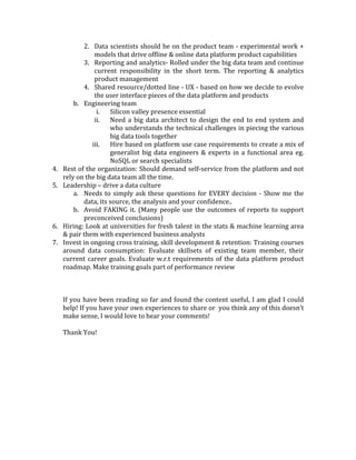 8. Run	
  it	
  like	
  a	
  ‘startup’:	
  This	
  will	
  force	
  hard	
  prioritizations	
  &	
  introduce	
  a	
  much-­‐
needed	
  sense	
  of	
  urgency	
  without	
  drowning	
  in	
  too	
  many	
  processes.	
  Will	
  enable	
  
you	
  to	
  be	
  ‘scrappy	
  &	
  resourceful’	
  within	
  the	
  organization.	
  The	
  need	
  to	
  produce	
  
quick	
  output,	
  fail-­‐fast	
  &	
  iterate	
  will	
  require	
  agile	
  development	
  practices.	
  Above	
  
all,	
  will	
  help	
  attract	
  the	
  right	
  talent!	
  	
  
	
  
Organizational	
  Glue	
  
The	
  scarcity	
  of	
  big	
  data	
  skillset	
  in	
  the	
  market	
  gets	
  a	
  lot	
  of	
  attention.	
  While	
  it	
  is	
  true	
  
that	
  the	
  ‘data	
  scientist’	
  is	
  the	
  sexiest	
  job	
  of	
  the	
  21st	
  century,	
  even	
  the	
  smartest	
  data	
  
scientists	
  and	
  the	
  best	
  technology	
  will	
  not	
  be	
  successful	
  unless	
  you	
  have	
  the	
  
organizational	
  glue	
  in	
  place	
  to	
  bring	
  all	
  the	
  pieces	
  together.	
  
	
  
Common	
  Problems	
  &	
  Some	
  best	
  practices	
  
Skillset	
  shortage	
  &	
  imbalance	
  is	
  the	
  most	
  common	
  problem	
  with	
  big	
  data	
  projects.	
  :	
  
There	
  is	
  a	
  tendency	
  to	
  hire	
  Hadoop	
  developers	
  and	
  data	
  scientists	
  –	
  both	
  of	
  these	
  
are	
  two	
  most	
  in	
  demand	
  jobs.	
  However,	
  if	
  you	
  look	
  at	
  any	
  big	
  data	
  Implementation	
  it	
  
spans	
  across	
  various	
  technologies	
  and	
  also	
  needs	
  heavy	
  operations	
  focus.	
  It	
  is	
  hard	
  
and	
  I	
  would	
  argue	
  unnecessary	
  to	
  plan	
  to	
  hire	
  a	
  team	
  that	
  can	
  own	
  every	
  piece	
  of	
  it	
  
in	
  house.	
  The	
  better	
  approach	
  is	
  to	
  seek	
  the	
  right	
  development	
  APIs	
  that	
  can	
  enable	
  
your	
  existing	
  talent	
  to	
  leverage	
  big	
  data	
  technologies.	
  Outsource	
  the	
  aspects	
  of	
  the	
  
solution	
  that	
  are	
  not	
  key	
  differentiators	
  for	
  your	
  business.	
  Open	
  source	
  the	
  pieces	
  of	
  
your	
  stack	
  that	
  add	
  value	
  but	
  are	
  not	
  key	
  differentiators	
  for	
  your	
  business.	
  There	
  is	
  
a	
  reason	
  why	
  large	
  tech	
  companies	
  like	
  Netflix	
  and	
  Facebook	
  open	
  source	
  so	
  many	
  
projects.	
   They	
   want	
   to	
   find	
   community	
   support	
   so	
   they	
   can	
   hire	
   easily	
   from	
   the	
  
community	
  and	
  get	
  free	
  bug	
  fixes	
  as	
  more	
  and	
  more	
  developers	
  fix	
  parts	
  of	
  the	
  open	
  
source	
  projects	
  they	
  use.	
  	
  
The	
  big	
  data	
  function	
  should	
  be	
  run	
  by	
  a	
  leader	
  who	
  understands	
  the	
  technology	
  
and	
  the	
  operational	
  issues	
  well	
  but	
  at	
  the	
  same	
  time	
  has	
  the	
  caliber	
  to	
  get	
  a	
  firm	
  
grasp	
  of	
  the	
  business	
  priorities.	
  This	
  will	
  allow	
  them	
  to	
  gain	
  credibility	
  &	
  respect	
  
across	
  all	
  functions	
  of	
  the	
  organization	
  and	
  customers	
  
	
  
Getting	
  Started	
  Plan	
  
1. Establish	
   the	
   lay	
   of	
   the	
   land	
   (functionally	
   as	
   well	
   as	
   politically)	
   of	
   the	
  
organization	
  (Know	
  where	
  to	
  go	
  for	
  what)	
  
2. Form	
  planning	
  &	
  execution	
  teams	
  to	
  include	
  product,	
  engineering	
  &	
  operations	
  
functional	
  liaisons	
  from	
  the	
  big	
  data	
  team	
  as	
  well	
  as	
  the	
  products/business	
  units	
  
that	
  the	
  features	
  on	
  the	
  roamap	
  impact	
  
3. Map	
  out	
  team	
  composition	
  
a. Product	
  team	
  
1. Hire	
  data	
  product	
  managers	
  that	
  can	
  liaison	
  with	
  various	
  enterprise	
  
product	
  components	
   to	
   ensure	
   that	
   the	
   right	
   offline	
   &	
   online	
  
integration	
  capabilities	
  are	
  exposed.	
  The	
  main	
  charter	
  is	
  to	
  make	
  the	
  
big	
  data	
  platform	
  truly	
  useful	
  across	
  all	
  the	
  different	
  product	
  lines	
  
 