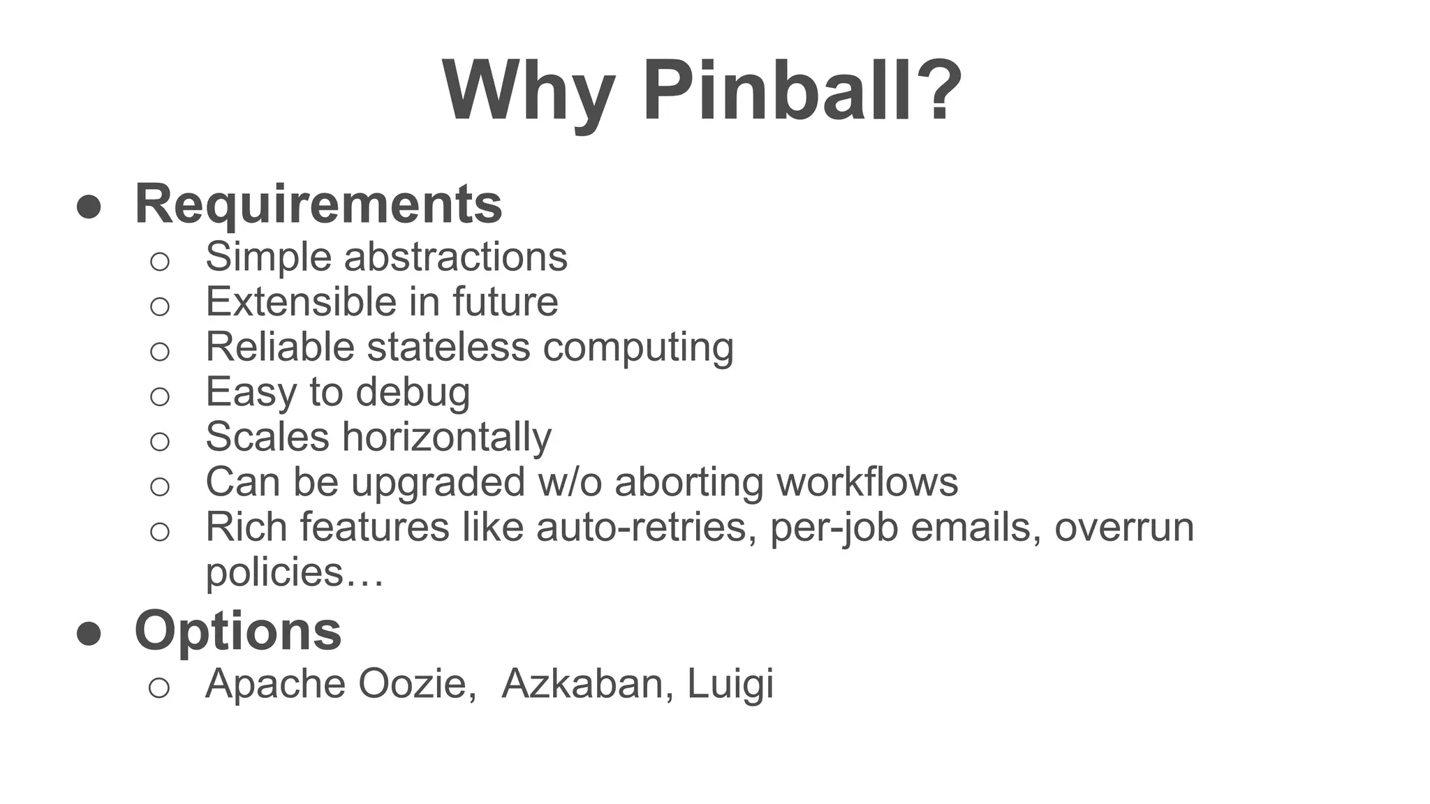 Confidentia
l
Why Pinball?
● Requirements
o Simple abstractions
o Extensible in future
o Reliable stateless computing
o Easy to debug
o Scales horizontally
o Can be upgraded w/o aborting workflows
o Rich features like auto-retries, per-job emails, overrun
policies…
● Options
o Apache Oozie, Azkaban, Luigi
 