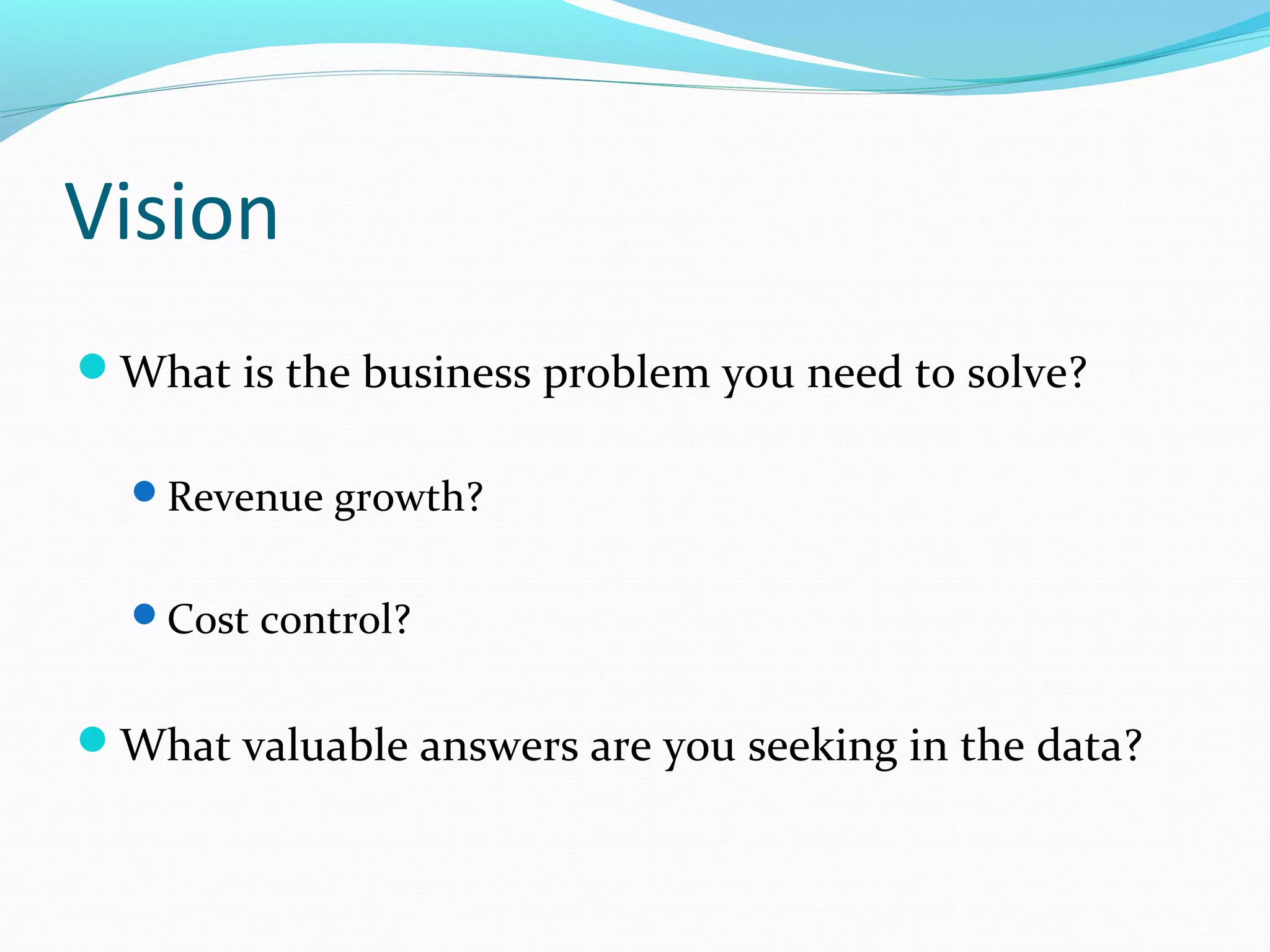 Vision
What is the business problem you need to solve?
Revenue growth?
Cost control?
What valuable answers are you seeking in the data?