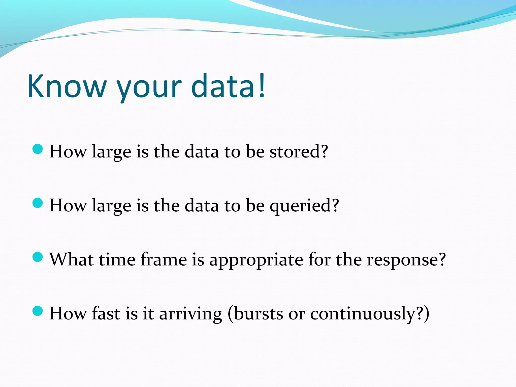 Know your data!
How large is the data to be stored?
How large is the data to be queried?
What time frame is appropriate for the response?
How fast is it arriving (bursts or continuously?)