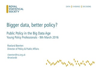 Bigger data, better policy?
Public Policy in the Big Data Age
Young Policy Professionals - 9th March 2016
Roeland Beerten
Director of Policy & Public Affairs
r.beerten@rss.org.uk
@roelandb
 