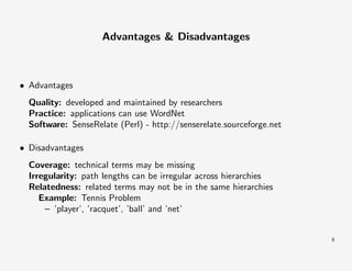 Advantages & Disadvantages

• Advantages
Quality: developed and maintained by researchers
Practice: applications can use WordNet
Software: SenseRelate (Perl) - http://senserelate.sourceforge.net
• Disadvantages
Coverage: technical terms may be missing
Irregularity: path lengths can be irregular across hierarchies
Relatedness: related terms may not be in the same hierarchies
Example: Tennis Problem
– ’player’, ’racquet’, ’ball’ and ’net’

9

 