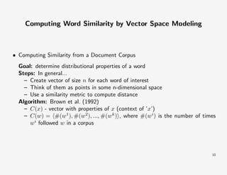 Computing Word Similarity by Vector Space Modeling

• Computing Similarity from a Document Corpus
Goal: determine distributional properties of a word
Steps: In general...
– Create vector of size n for each word of interest
– Think of them as points in some n-dimensional space
– Use a similarity metric to compute distance
Algorithm: Brown et al. (1992)
– C(x) - vector with properties of x (context of ’x’)
– C(w) = #(w1), #(w2), ..., #(wk ) , where #(wi) is the number of times
wi followed w in a corpus

10

 