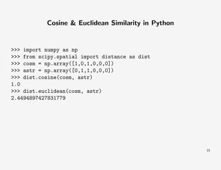 Cosine & Euclidean Similarity in Python

>>> import numpy as np
>>> from scipy.spatial import distance as dist
>>> cosm = np.array([1,0,1,0,0,0])
>>> astr = np.array([0,1,1,0,0,0])
>>> dist.cosine(cosm, astr)
1.0
>>> dist.euclidean(cosm, astr)
2.4494897427831779

15

 