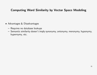 Computing Word Similarity by Vector Space Modeling

• Advantages & Disadvantages
– Requires no database lookups
– Semantic similarity doesn’t imply synonymy, antonymy, meronymy, hyponymy,
hypernymy, etc.

16

 