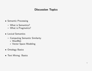 Discussion Topics

• Semantic Processing
– What is Semantics?
– What is Pragmatics?
• Lexical Semantics
– Computing Semantic Similarity
∗ WordNet
∗ Vector Space Modeling
• Ontology Basics
• Text Mining: Basics
1

 