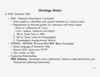 Ontology Basics
• W3C Semantic Web
– RDF - Resource Description Framework
∗ Data model w/ identiﬁers and named relations b/t resource pairs
∗ Represented as directed graphs b/t resources and literal values
· Done w/ collections of triples
· triple: subject, predicate and object
1. Na’im Tyson born in 197x
2. Na’im Tyson works for Knowledgent
3. Knowledgent headquartered Warren
– SPARQL - SPARQL Protocol And RDF Query Language
∗ Query language of Semantic Web
∗ Queries RDF stores over HTTP
∗ Very similar to SQL
– Capturing Relationships
RDF Schema: Vocabulary (term deﬁnitions), Schema (class deﬁnitions) and
Taxonomies (deﬁning hierarchies)
19

 