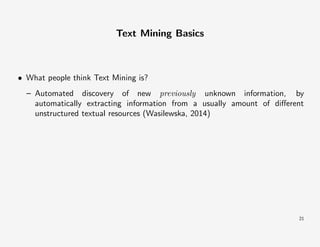 Text Mining Basics

• What people think Text Mining is?
– Automated discovery of new previously unknown information, by
automatically extracting information from a usually amount of diﬀerent
unstructured textual resources (Wasilewska, 2014)

21

 