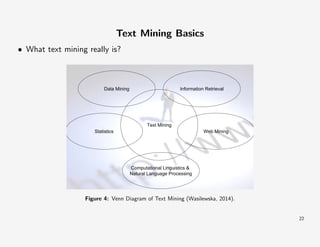 Text Mining Basics
• What text mining really is?

Data Mining

Information Retrieval

Text Mining
Statistics

Web Mining

Computational Linguistics &
Natural Language Processing

Figure 4: Venn Diagram of Text Mining (Wasilewska, 2014).

22

 