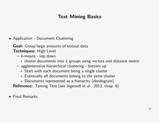 Text Mining Basics

• Application - Document Clustering
Goal: Group large amounts of textual data
Techniques: High Level
– k-means - top down
∗ cluster documents into k groups using vectors and distance metric
– agglomerative hierarchical clustering - bottom up
∗ Start with each document being a single cluster
∗ Eventually all documents belong to the same cluster
∗ Documents represented as a hierarchy (dendogram)
Reference: Taming Text (see Ingersoll et al., 2013, chap. 6)
• Final Remarks
24

 