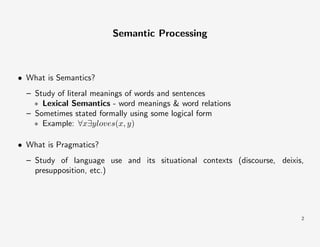 Semantic Processing

• What is Semantics?
– Study of literal meanings of words and sentences
∗ Lexical Semantics - word meanings & word relations
– Sometimes stated formally using some logical form
∗ Example: ∀x∃yloves(x, y)
• What is Pragmatics?
– Study of language use and its situational contexts (discourse, deixis,
presupposition, etc.)

2

 