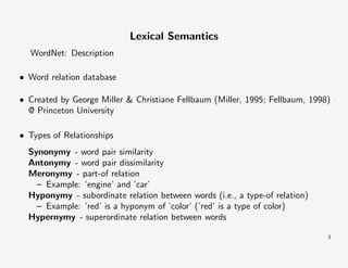 Lexical Semantics
WordNet: Description
• Word relation database
• Created by George Miller & Christiane Fellbaum (Miller, 1995; Fellbaum, 1998)
@ Princeton University
• Types of Relationships
Synonymy - word pair similarity
Antonymy - word pair dissimilarity
Meronymy - part-of relation
– Example: ’engine’ and ’car’
Hyponymy - subordinate relation between words (i.e., a type-of relation)
– Example: ’red’ is a hyponym of ’color’ (’red’ is a type of color)
Hypernymy - superordinate relation between words
3

 