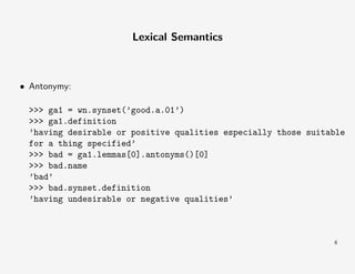 Lexical Semantics

• Antonymy:
>>> ga1 = wn.synset(’good.a.01’)
>>> ga1.definition
’having desirable or positive qualities especially those suitable
for a thing specified’
>>> bad = ga1.lemmas[0].antonyms()[0]
>>> bad.name
’bad’
>>> bad.synset.definition
’having undesirable or negative qualities’

6

 