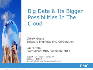 1© Copyright 2013 EMC Corporation. All rights reserved.
Big Data & Its Bigger
Possibilities In The
Cloud
Chhavi Gupta
Software Engineer, EMC Corporation
Sai Pattem
Professional MBA Candidate 2013
August 15th , 9:30 – 10:30 AM
Session – 13860
Room 200 (Hynes Convention Center)
 