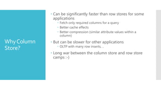  Can be significantly faster than row stores for some
               applications
                 Fetch only required columns for a query
                 Better cache effects
                 Better compression (similar attribute values within a
                  column)

Why Column    But can be slower for other applications
                 OLTP with many row inserts, ..
Store?
              Long war between the column store and row store
               camps :-)
 