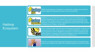 HDFS, the storage layer of Hadoop, is a distributed, scalable, Java-based file
            system adept at storing large volumes of unstructured data.



            MapReduce is a software framework that serves as the compute layer of
            Hadoop. MapReduce jobs are divided into two (obviously named) parts. The
            “Map” function divides a query into multiple parts and processes data at the
            node level. The “Reduce” function aggregates the results of the “Map” function
Hadoop      to determine the “answer” to the query.


Ecosystem   Hive is a Hadoop-based data warehouse developed by Facebook. It allows users
            to write queries in SQL, which are then converted to MapReduce. This allows
            SQL programmers with no MapReduce experience to use the warehouse and
            makes it easier to integrate with business intelligence and visualization tools
            such as Microstrategy, Tableau, Revolutions Analytics, etc.



            Pig Latin is a Hadoop-based language developed by Yahoo. It is relatively easy
            to learn and is adept at very deep, very long data pipelines (a limitation of SQL.)
 