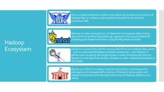 Avro is a data serialization system that allows for encoding the schema of
            Hadoop files. It is adept at parsing data and performing removed
            procedure calls



            Mahout is a data mining library. It takes the most popular data mining
            algorithms for performing clustering, regression testing and statistical
            modeling and implements them using the Map Reduce model
Hadoop
Ecosystem   Sqoop is a connectivity tool for moving data from non-Hadoop data stores
            – such as relational databases and data warehouses – into Hadoop. It
            allows users to specify the target location inside of Hadoop and instruct
            Sqoop to move data from Oracle, Teradata or other relational databases to
            the target.

            BigTop is an effort to create a more formal process or framework for
            packaging and interoperability testing of Hadoop's sub-projects and
            related components with the goal improving the Hadoop platform as a
            whole.
 