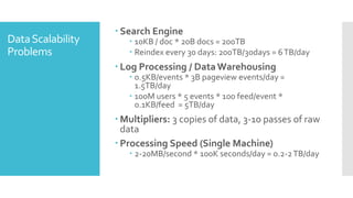  Search Engine
Data Scalability       10KB / doc * 20B docs = 200TB
Problems               Reindex every 30 days: 200TB/30days = 6 TB/day
                    Log Processing / Data Warehousing
                       0.5KB/events * 3B pageview events/day =
                        1.5TB/day
                       100M users * 5 events * 100 feed/event *
                        0.1KB/feed = 5TB/day
                    Multipliers: 3 copies of data, 3-10 passes of raw
                     data
                    Processing Speed (Single Machine)
                       2-20MB/second * 100K seconds/day = 0.2-2 TB/day
 