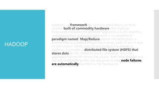 Hadoop is a framework for running applications on large
         clusters built of commodity hardware. The Hadoop
         framework transparently provides applications both reliability
         and data motion. Hadoop implements a computational
         paradigm named Map/Reduce, where the application is
         divided into many small fragments of work, each of which may
HADOOP   be executed or reexecuted on any node in the cluster. In
         addition, it provides a distributed file system (HDFS) that
         stores data on the compute nodes, providing very high
         aggregate bandwidth across the cluster. Both Map/Reduce and
         the distributed file system are designed so that node failures
         are automatically handled by the framework.
 