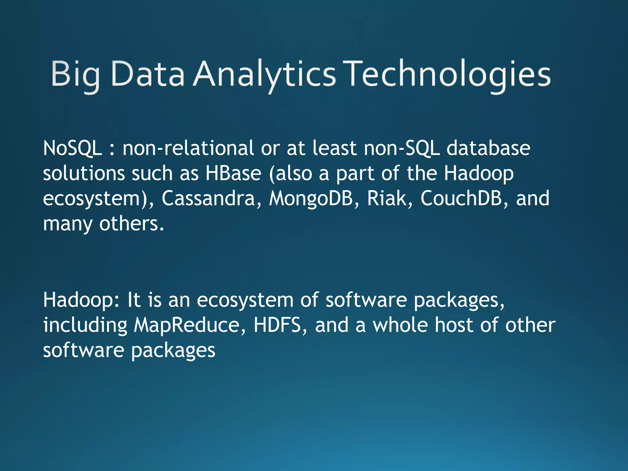 NoSQL : non-relational or at least non-SQL database
solutions such as HBase (also a part of the Hadoop
ecosystem), Cassandra, MongoDB, Riak, CouchDB, and
many others.
Hadoop: It is an ecosystem of software packages,
including MapReduce, HDFS, and a whole host of other
software packages
 