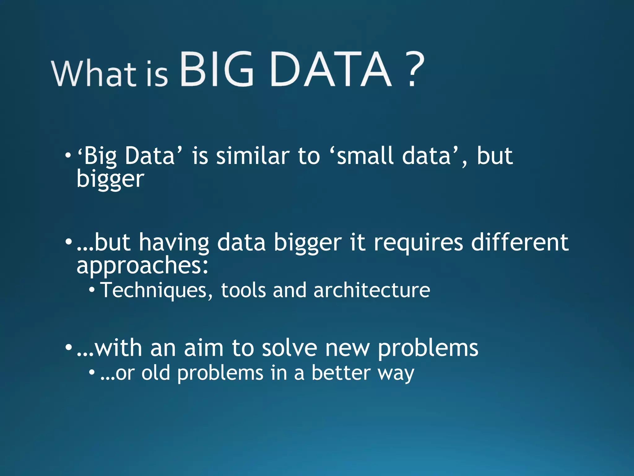 • ‘Big Data’ is similar to ‘small data’, but
bigger
•…but having data bigger it requires different
approaches:
• Techniques, tools and architecture
•…with an aim to solve new problems
• …or old problems in a better way
 