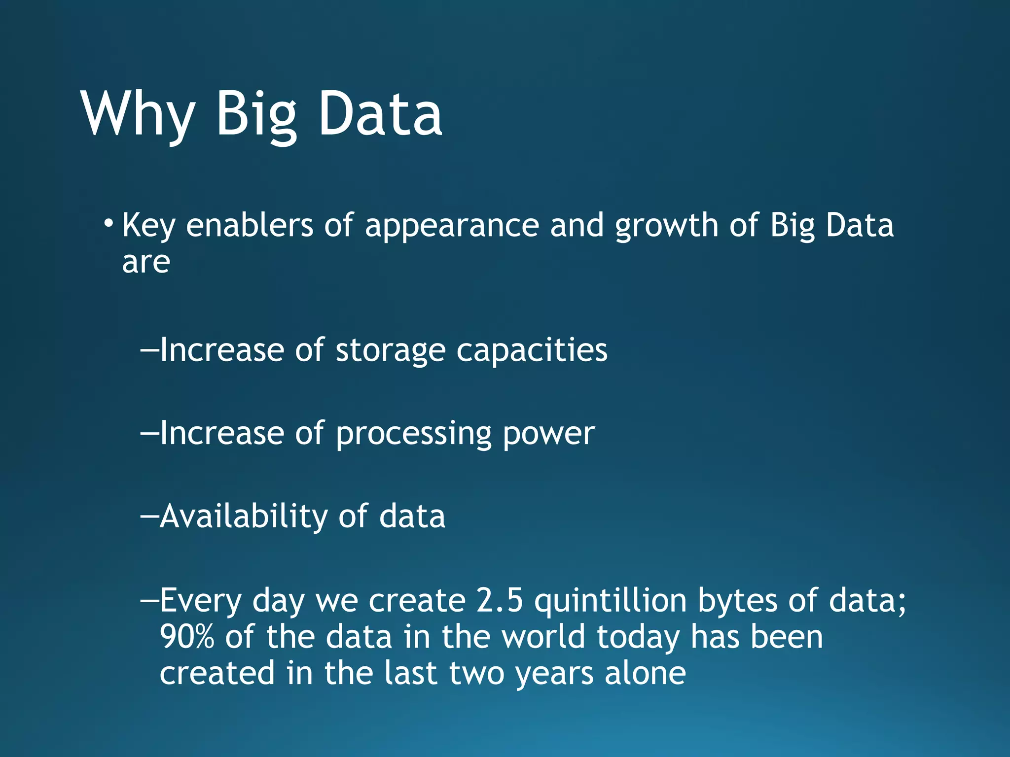 Why Big Data
• Key enablers of appearance and growth of Big Data
are
–Increase of storage capacities
–Increase of processing power
–Availability of data
–Every day we create 2.5 quintillion bytes of data;
90% of the data in the world today has been
created in the last two years alone
 