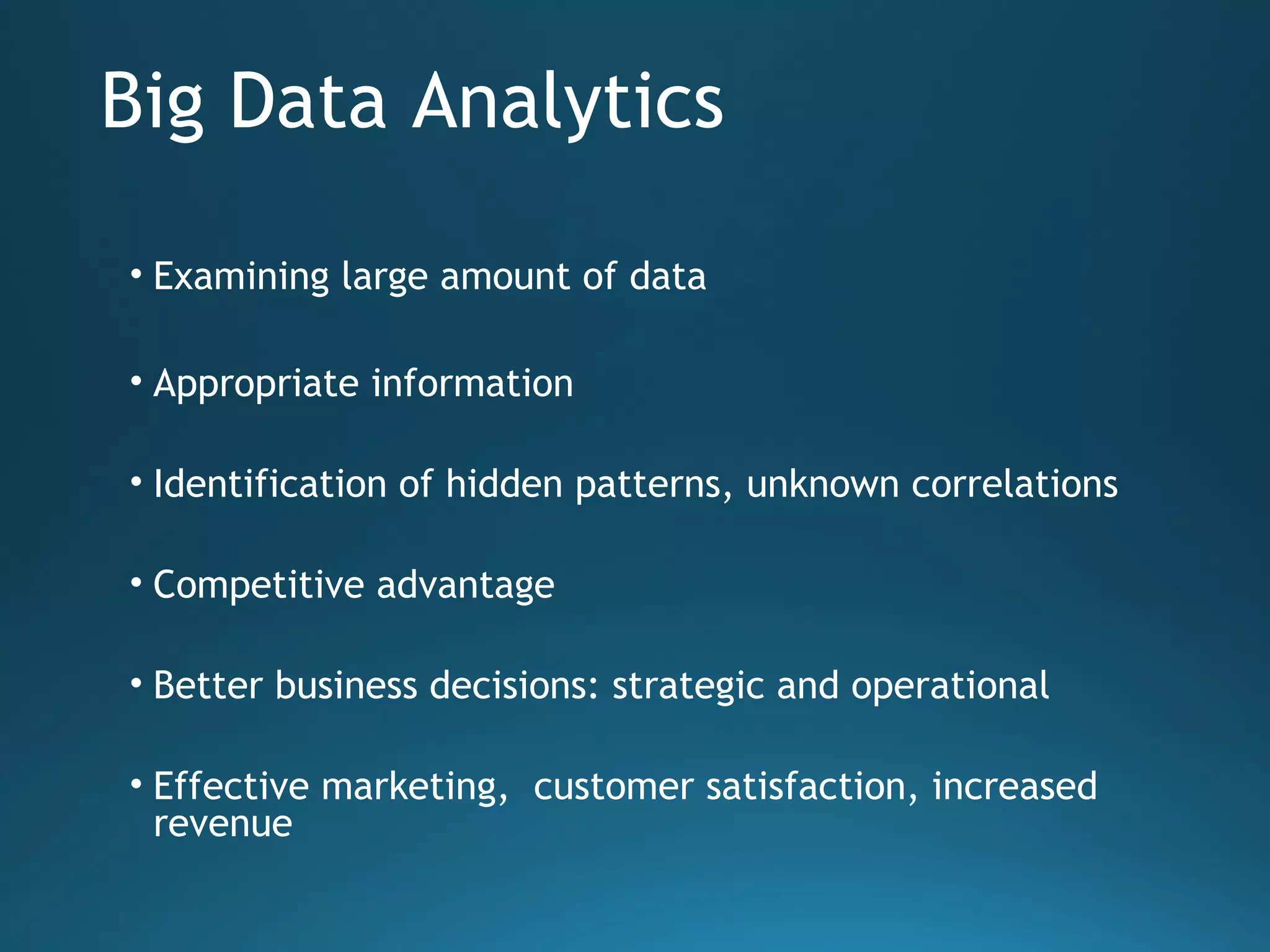 Big Data Analytics
• Examining large amount of data
• Appropriate information
• Identification of hidden patterns, unknown correlations
• Competitive advantage
• Better business decisions: strategic and operational
• Effective marketing, customer satisfaction, increased
revenue
 