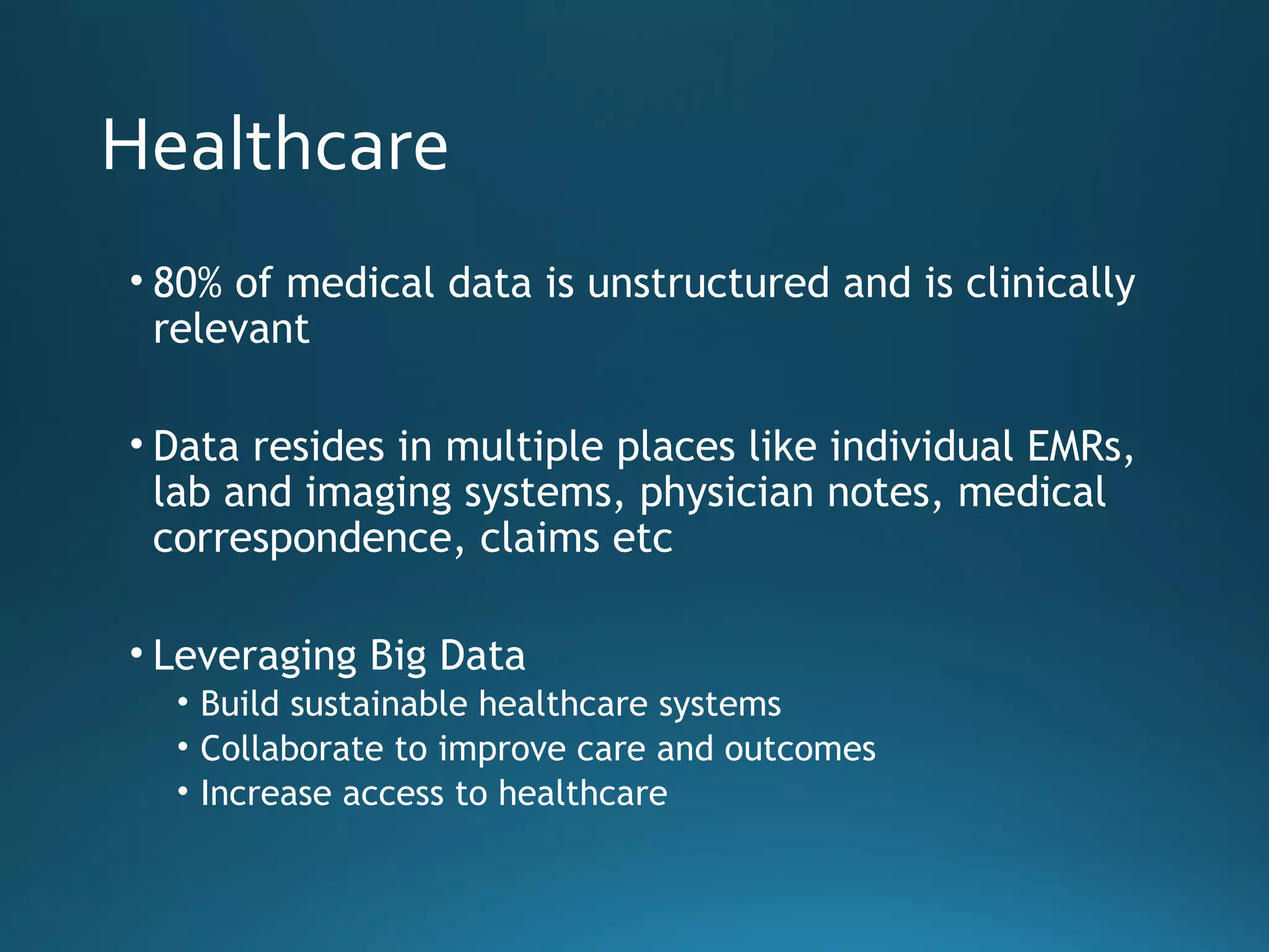 Healthcare
• 80% of medical data is unstructured and is clinically
relevant
• Data resides in multiple places like individual EMRs,
lab and imaging systems, physician notes, medical
correspondence, claims etc
• Leveraging Big Data
• Build sustainable healthcare systems
• Collaborate to improve care and outcomes
• Increase access to healthcare
 