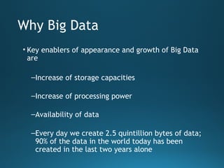 Why Big Data
• Key enablers of appearance and growth of Big Data
are
–Increase of storage capacities
–Increase of processing power
–Availability of data
–Every day we create 2.5 quintillion bytes of data;
90% of the data in the world today has been
created in the last two years alone
 
