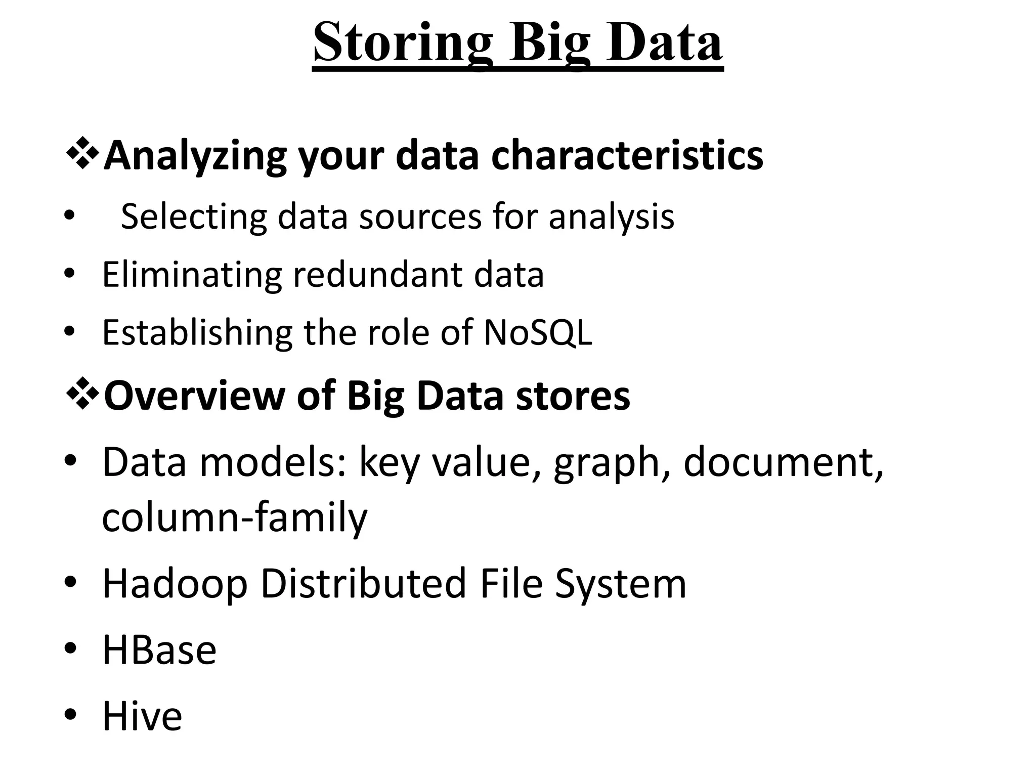 Storing Big Data
Analyzing your data characteristics
• Selecting data sources for analysis
• Eliminating redundant data
• Establishing the role of NoSQL

Overview of Big Data stores
• Data models: key value, graph, document,
column-family
• Hadoop Distributed File System
• HBase
• Hive

 