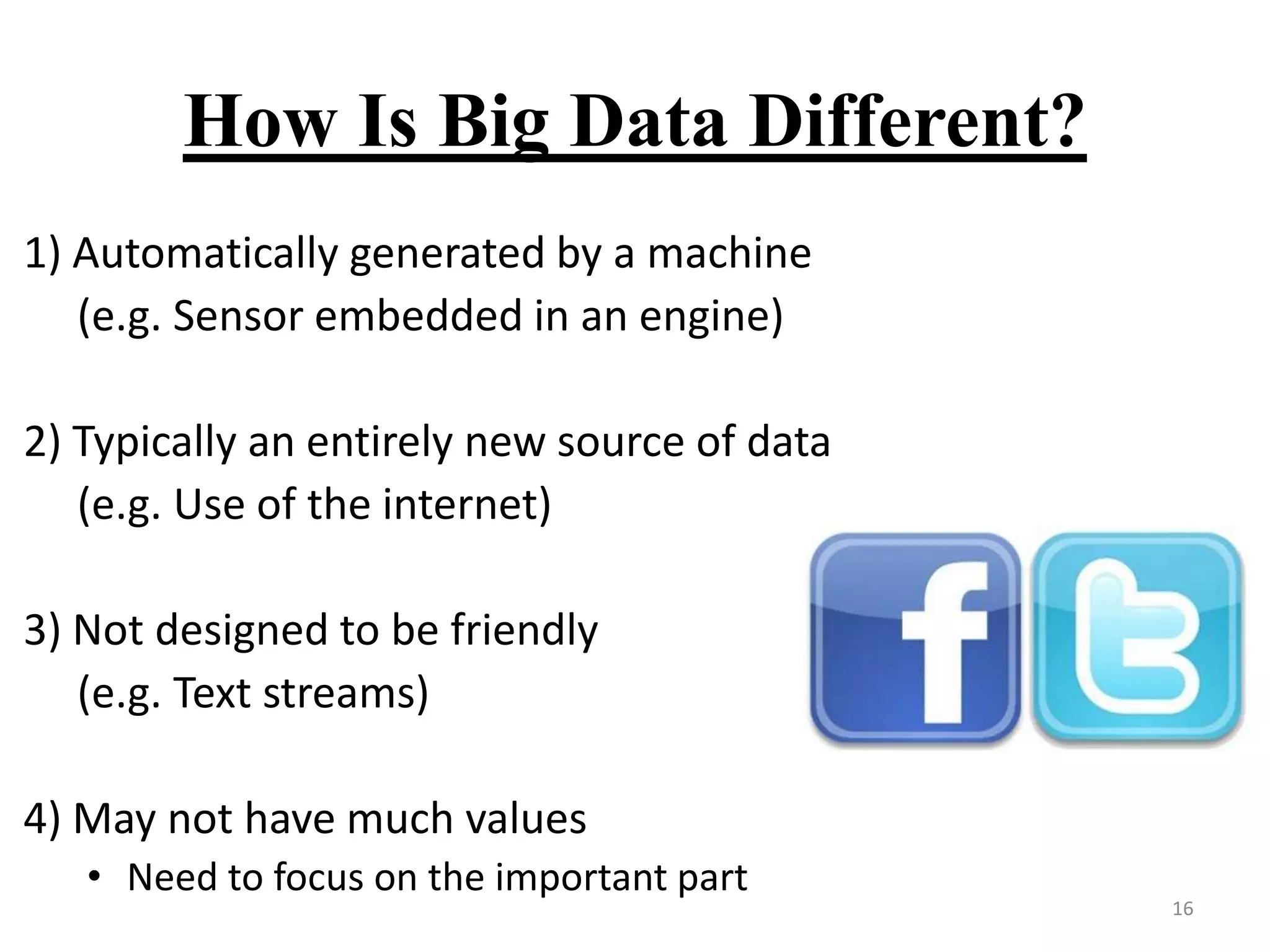 How Is Big Data Different?
1) Automatically generated by a machine
(e.g. Sensor embedded in an engine)
2) Typically an entirely new source of data
(e.g. Use of the internet)
3) Not designed to be friendly
(e.g. Text streams)
4) May not have much values
• Need to focus on the important part

16

 