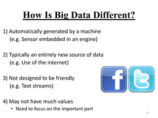 How Is Big Data Different?
1) Automatically generated by a machine
(e.g. Sensor embedded in an engine)
2) Typically an entirely new source of data
(e.g. Use of the internet)
3) Not designed to be friendly
(e.g. Text streams)
4) May not have much values
• Need to focus on the important part

16

 