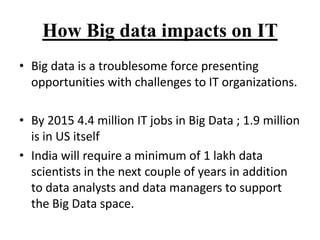 How Big data impacts on IT
• Big data is a troublesome force presenting
opportunities with challenges to IT organizations.
• By 2015 4.4 million IT jobs in Big Data ; 1.9 million
is in US itself
• India will require a minimum of 1 lakh data
scientists in the next couple of years in addition
to data analysts and data managers to support
the Big Data space.

 