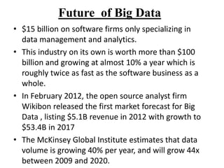 Future of Big Data
• $15 billion on software firms only specializing in
data management and analytics.
• This industry on its own is worth more than $100
billion and growing at almost 10% a year which is
roughly twice as fast as the software business as a
whole.
• In February 2012, the open source analyst firm
Wikibon released the first market forecast for Big
Data , listing $5.1B revenue in 2012 with growth to
$53.4B in 2017
• The McKinsey Global Institute estimates that data
volume is growing 40% per year, and will grow 44x
between 2009 and 2020.

 