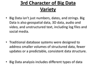 3rd Character of Big Data
Variety
• Big Data isn't just numbers, dates, and strings. Big
Data is also geospatial data, 3D data, audio and
video, and unstructured text, including log files and
social media.

• Traditional database systems were designed to
address smaller volumes of structured data, fewer
updates or a predictable, consistent data structure.
• Big Data analysis includes different types of data

 