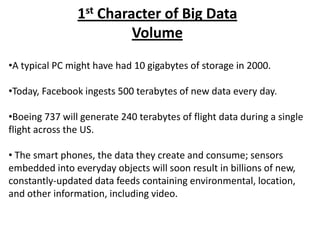 1st Character of Big Data
Volume
•A typical PC might have had 10 gigabytes of storage in 2000.
•Today, Facebook ingests 50...