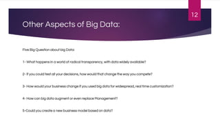 Other Aspects of Big Data:
Five Big Question about big Data:
1- What happens in a world of radical transparency, with data widely available?
2- If you could test all your decisions, how would that change the way you compete?
3- How would your business change if you used big data for widespread, real time customization?
4- How can big data augment or even replace Management?
5-Could you create a new business model based on data?
12
 