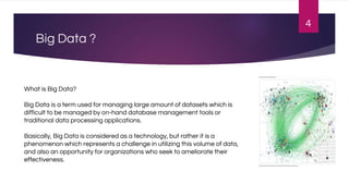 Big Data ?
4
What is Big Data?
Big Data is a term used for managing large amount of datasets which is
difficult to be managed by on-hand database management tools or
traditional data processing applications.
Basically, Big Data is considered as a technology, but rather it is a
phenomenon which represents a challenge in utilizing this volume of data,
and also an opportunity for organizations who seek to ameliorate their
effectiveness.
 