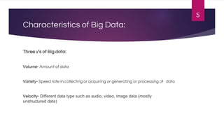 Characteristics of Big Data:
Three v’s of Big data:
Volume- Amount of data
Variety- Speed rate in collecting or acquiring or generating or processing of data
Velocity- Different data type such as audio, video, image data (mostly
unstructured data)
5
 