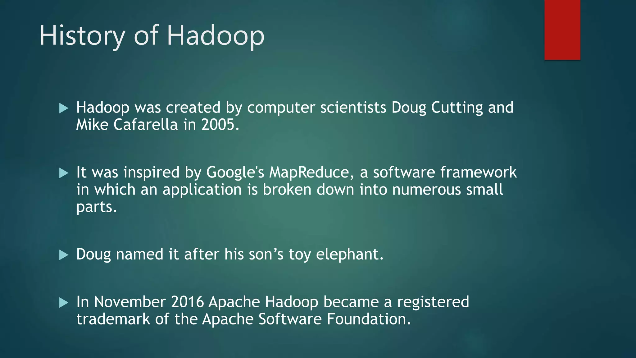 History of Hadoop
 Hadoop was created by computer scientists Doug Cutting and
Mike Cafarella in 2005.
 It was inspired by Google's MapReduce, a software framework
in which an application is broken down into numerous small
parts.
 Doug named it after his son’s toy elephant.
 In November 2016 Apache Hadoop became a registered
trademark of the Apache Software Foundation.
 