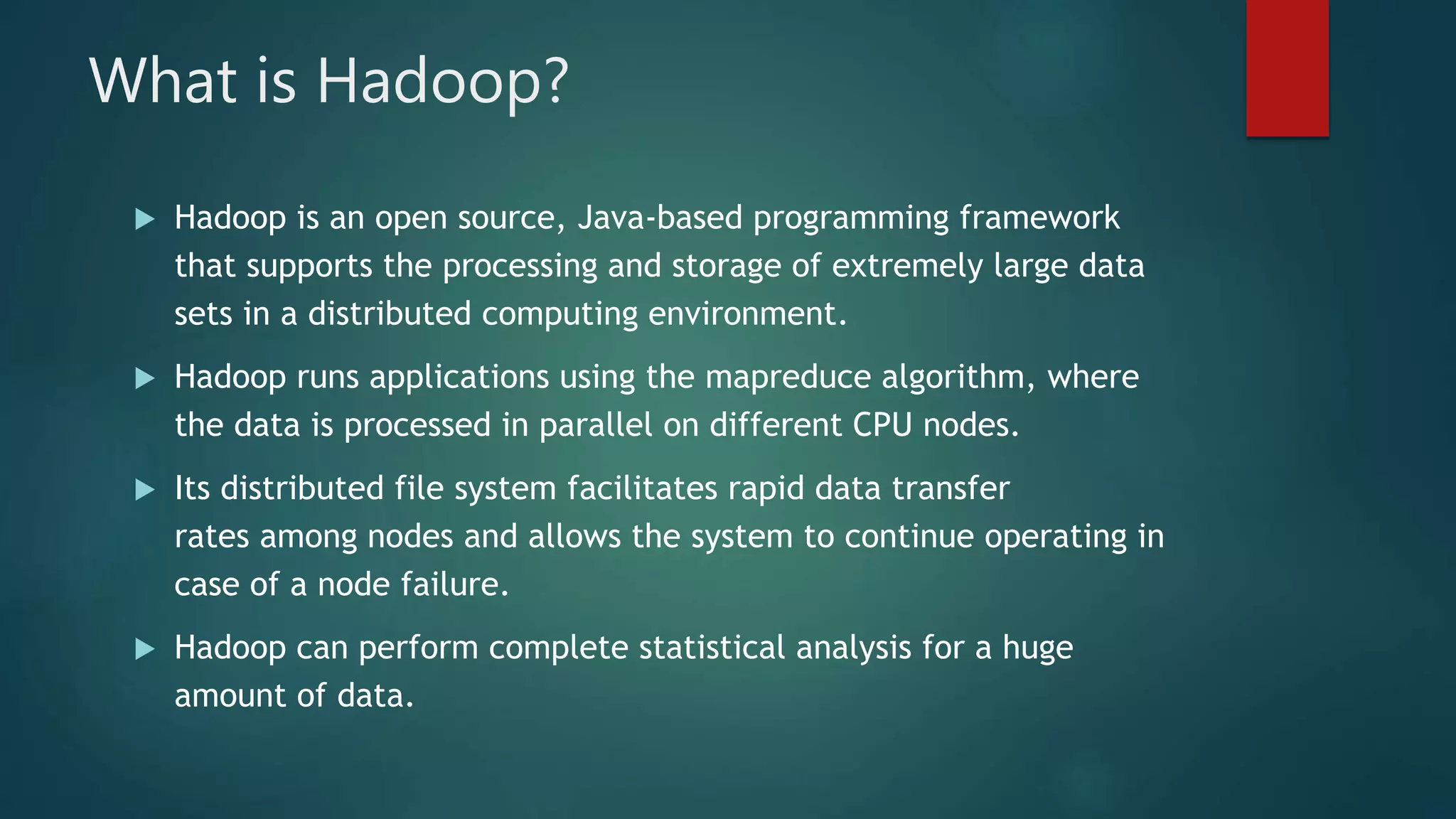 What is Hadoop?
 Hadoop is an open source, Java-based programming framework
that supports the processing and storage of extremely large data
sets in a distributed computing environment.
 Hadoop runs applications using the mapreduce algorithm, where
the data is processed in parallel on different CPU nodes.
 Its distributed file system facilitates rapid data transfer
rates among nodes and allows the system to continue operating in
case of a node failure.
 Hadoop can perform complete statistical analysis for a huge
amount of data.
 