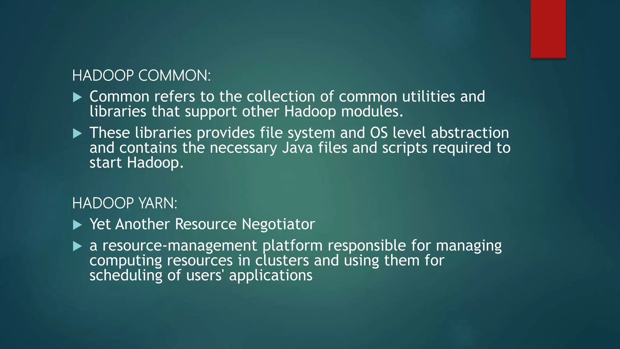 HADOOP COMMON:
 Common refers to the collection of common utilities and
libraries that support other Hadoop modules.
 These libraries provides file system and OS level abstraction
and contains the necessary Java files and scripts required to
start Hadoop.
HADOOP YARN:
 Yet Another Resource Negotiator
 a resource-management platform responsible for managing
computing resources in clusters and using them for
scheduling of users' applications
 