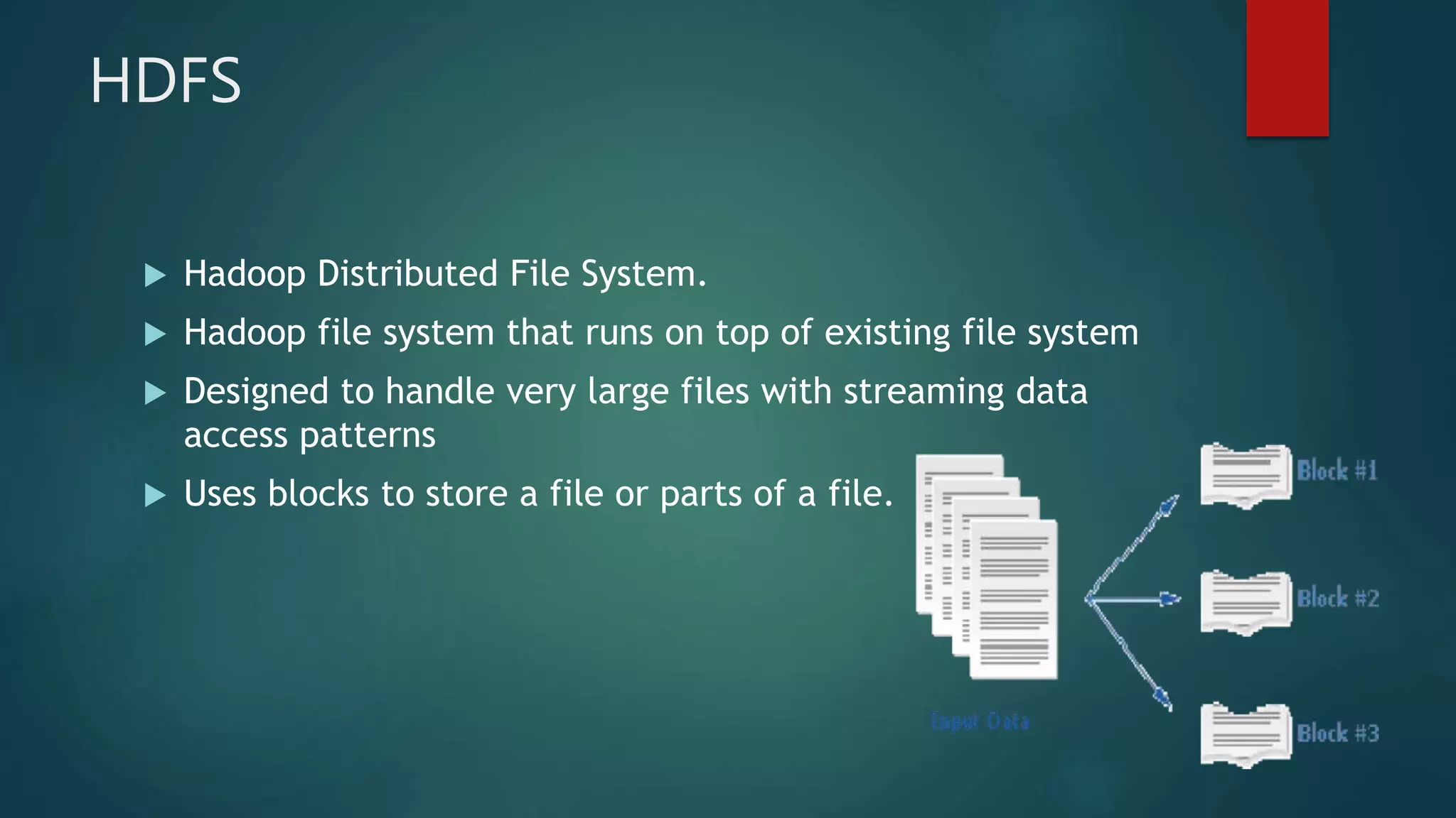 HDFS
 Hadoop Distributed File System.
 Hadoop file system that runs on top of existing file system
 Designed to handle very large files with streaming data
access patterns
 Uses blocks to store a file or parts of a file.
 
