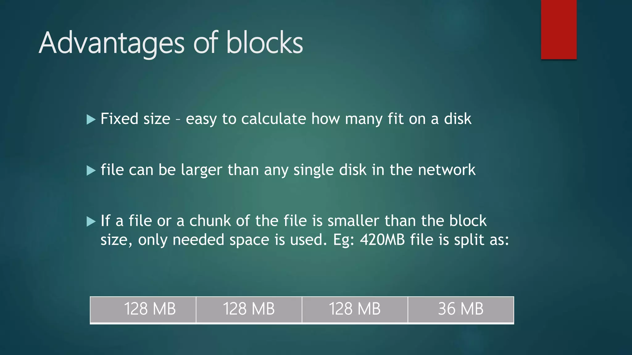 Advantages of blocks
 Fixed size – easy to calculate how many fit on a disk
 file can be larger than any single disk in the network
 If a file or a chunk of the file is smaller than the block
size, only needed space is used. Eg: 420MB file is split as:
128 MB 128 MB 128 MB 36 MB
 