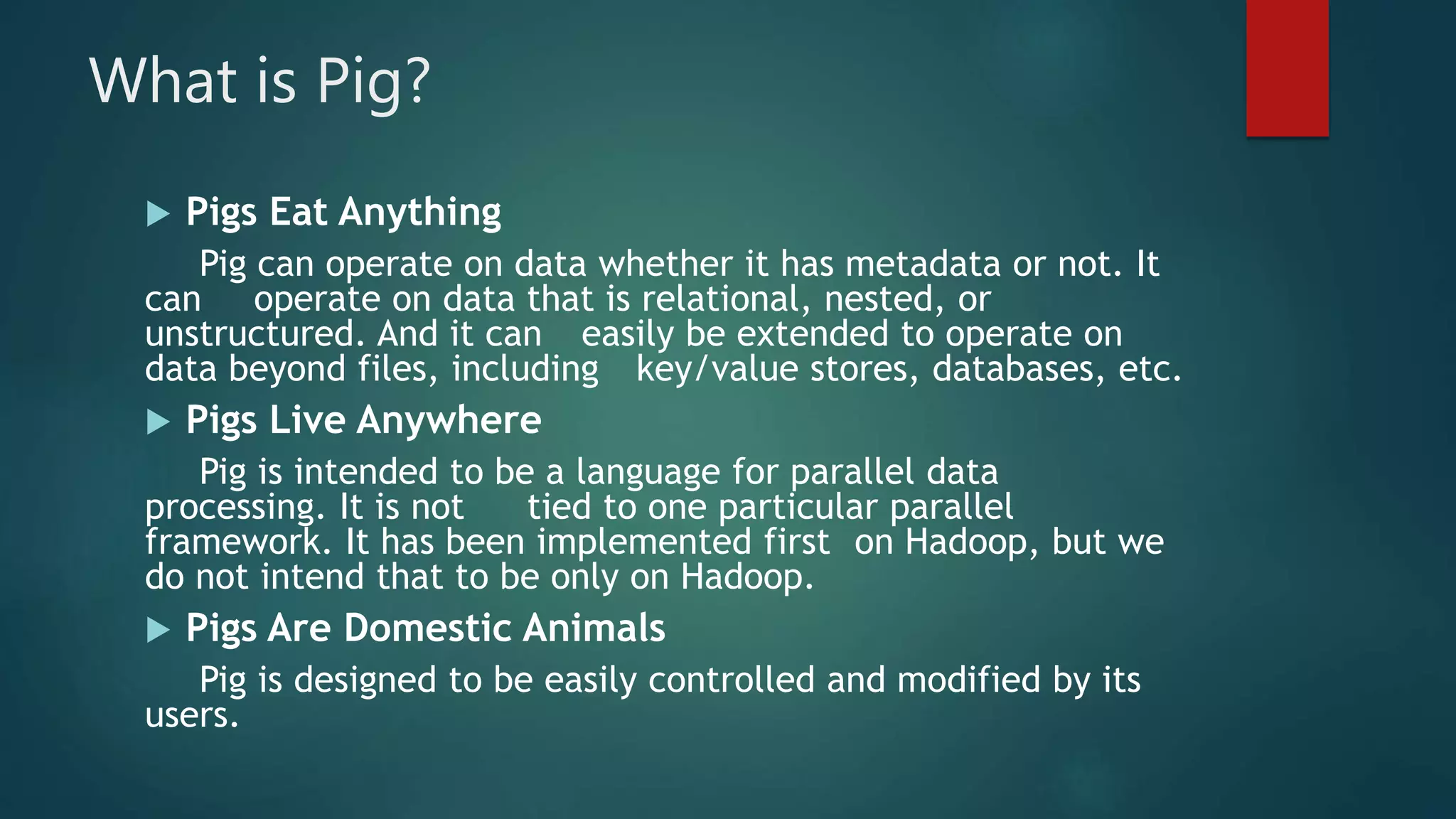 What is Pig?
 Pigs Eat Anything
Pig can operate on data whether it has metadata or not. It
can operate on data that is relational, nested, or
unstructured. And it can easily be extended to operate on
data beyond files, including key/value stores, databases, etc.
 Pigs Live Anywhere
Pig is intended to be a language for parallel data
processing. It is not tied to one particular parallel
framework. It has been implemented first on Hadoop, but we
do not intend that to be only on Hadoop.
 Pigs Are Domestic Animals
Pig is designed to be easily controlled and modified by its
users.
 