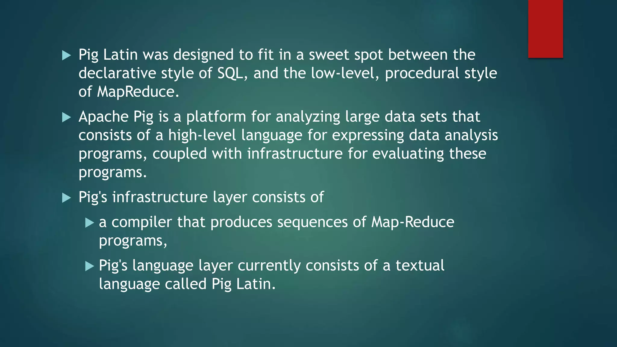  Pig Latin was designed to fit in a sweet spot between the
declarative style of SQL, and the low-level, procedural style
of MapReduce.
 Apache Pig is a platform for analyzing large data sets that
consists of a high-level language for expressing data analysis
programs, coupled with infrastructure for evaluating these
programs.
 Pig's infrastructure layer consists of
 a compiler that produces sequences of Map-Reduce
programs,
 Pig's language layer currently consists of a textual
language called Pig Latin.
 