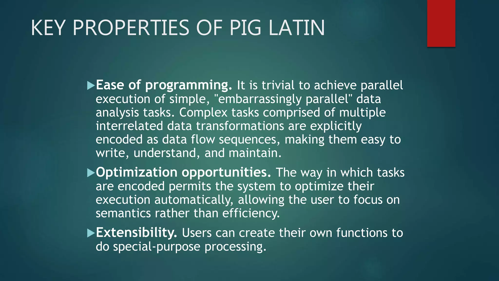 KEY PROPERTIES OF PIG LATIN
Ease of programming. It is trivial to achieve parallel
execution of simple, "embarrassingly parallel" data
analysis tasks. Complex tasks comprised of multiple
interrelated data transformations are explicitly
encoded as data flow sequences, making them easy to
write, understand, and maintain.
Optimization opportunities. The way in which tasks
are encoded permits the system to optimize their
execution automatically, allowing the user to focus on
semantics rather than efficiency.
Extensibility. Users can create their own functions to
do special-purpose processing.
 