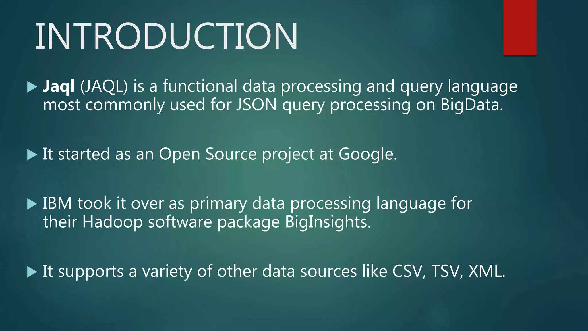 INTRODUCTION
 Jaql (JAQL) is a functional data processing and query language
most commonly used for JSON query processing on BigData.
 It started as an Open Source project at Google.
 IBM took it over as primary data processing language for
their Hadoop software package BigInsights.
 It supports a variety of other data sources like CSV, TSV, XML.
 